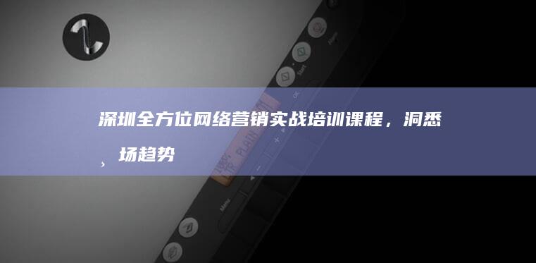 深圳全方位网络营销实战培训课程，洞悉市场趋势，铸就营销高手